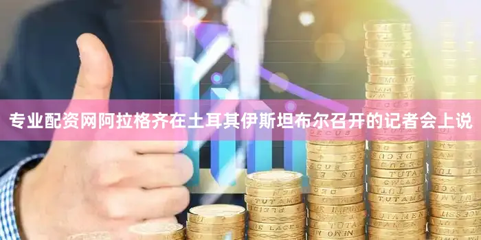 专业配资网阿拉格齐在土耳其伊斯坦布尔召开的记者会上说