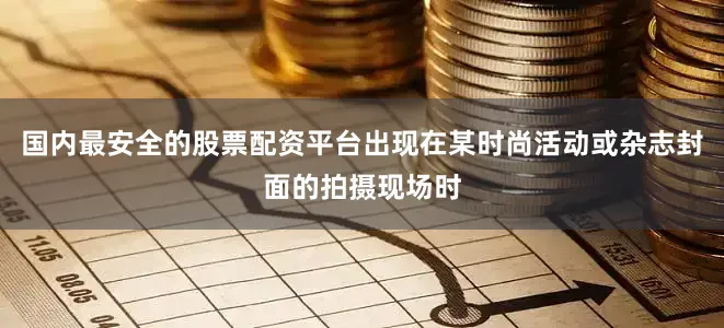 国内最安全的股票配资平台出现在某时尚活动或杂志封面的拍摄现场时