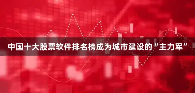 中国十大股票软件排名榜成为城市建设的“主力军”
