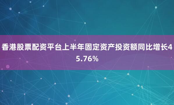 香港股票配资平台上半年固定资产投资额同比增长45.76%